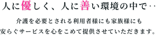 人に優しく、人に善い環境の中で・・・介護を必要とされる利用者様にも家族様にも安らぐサービスを心をこめて提供させていただきます。