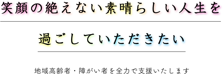 笑顔の絶えない素晴らしい人生を過ごしていただきたい-地域高齢者・障がい者を全力で支援いたします